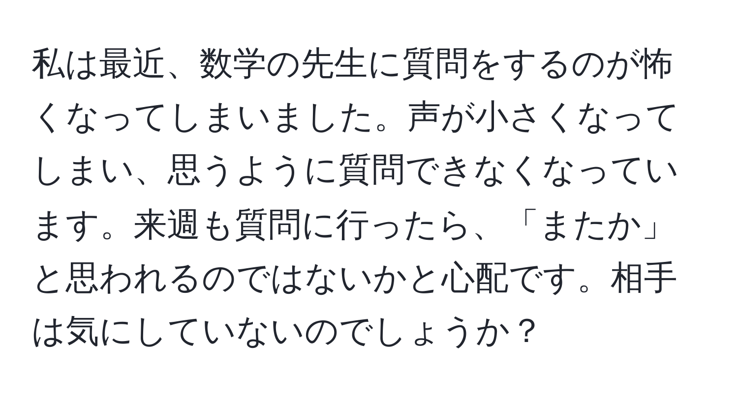 私は最近、数学の先生に質問をするのが怖くなってしまいました。声が小さくなってしまい、思うように質問できなくなっています。来週も質問に行ったら、「またか」と思われるのではないかと心配です。相手は気にしていないのでしょうか？