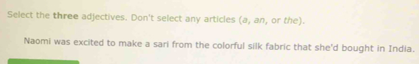 Select the three adjectives. Don't select any articles (a, an, or the). 
Naomi was excited to make a sari from the colorful silk fabric that she'd bought in India.