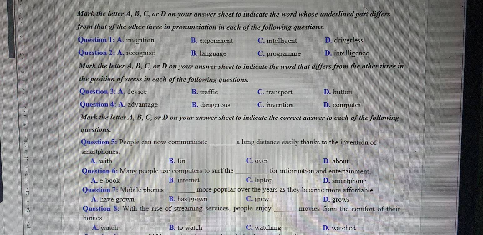 Mark the letter A, B, C, or D on your answer sheet to indicate the word whose underlined parl differs
from that of the other three in pronunciation in each of the following questions.
Question 1:A . invention B. experiment C. intelligent D. driverless
Question 2: A. recognise B. language C. programme D. intelligence
Mark the letter A, B, C, or D on your answer sheet to indicate the word that differs from the other three in
the position of stress in each of the following questions.
Question 3:A . device B. traffic C. transport D. button
∞
Question 4: A. advantage B. dangerous C. invention D. computer
Mark the letter A, B, C, or D on your answer sheet to indicate the correct answer to each of the following
questions.
Question 5: People can now communicate_ a long distance easily thanks to the invention of
smartphones.
A. with B. for C. over D. about
Question 6: Many people use computers to surf the_ for information and entertainment.
A. e-book B. internet C. laptop D. smartphone
Question 7: Mobile phones _more popular over the years as they became more affordable
A. have grown B. has grown C. grew D. grows
Question 8: With the rise of streaming services, people enjoy _movies from the comfort of their
homes
A. watch B. to watch C. watching D. watched