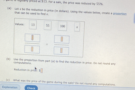 regulany priced at $13. For a sale, the price was reduced by 55%. 
(a) Let x be the reduction in price (in dollars). Using the values below, create a proportion 
that can be used to find x. 
Values: 13 55 100 x
 □ /□  = □ /□  
(b) Use the proportion from part (a) to find the reduction in price. Do not round any 
computations. 
Reduction in price: $
(c) What was the price of the game during the sale? Do not round any computations. 
Explanation Check