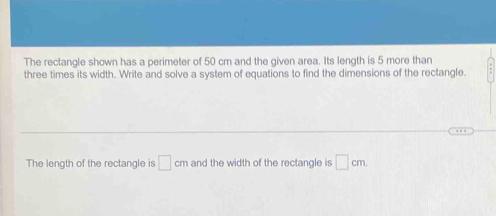 The rectangle shown has a perimeter of 50 cm and the given area. Its length is 5 more than 
three times its width. Write and solve a system of equations to find the dimensions of the rectangle. 
The length of the rectangle is □ cm and the width of the rectangle is □ cm.