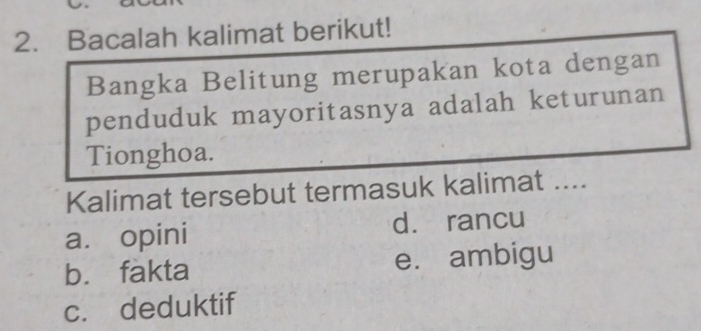 Bacalah kalimat berikut!
Bangka Belitung merupakan kota dengan
penduduk mayoritasnya adalah keturunan
Tionghoa.
Kalimat tersebut termasuk kalimat ....
a. opini d. rancu
bù fakta e. ambigu
c. deduktif