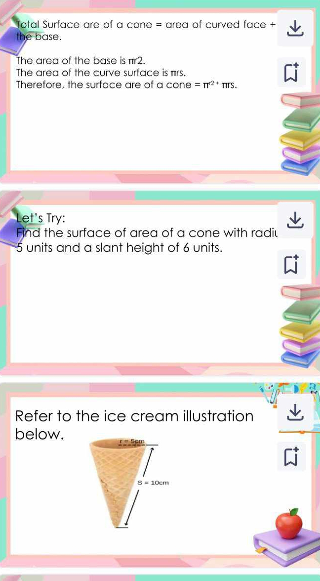 Total Surface are of a cone = area of curved face +
the base.
The area of the base is πr2.
The area of the curve surface is πrs.
Therefore, the surface are of a cone =π^(r2+)π rs.
Let's Try:
Find the surface of area of a cone with radiu
5 units and a slant height of 6 units.
Refer to the ice cream illustration
below.