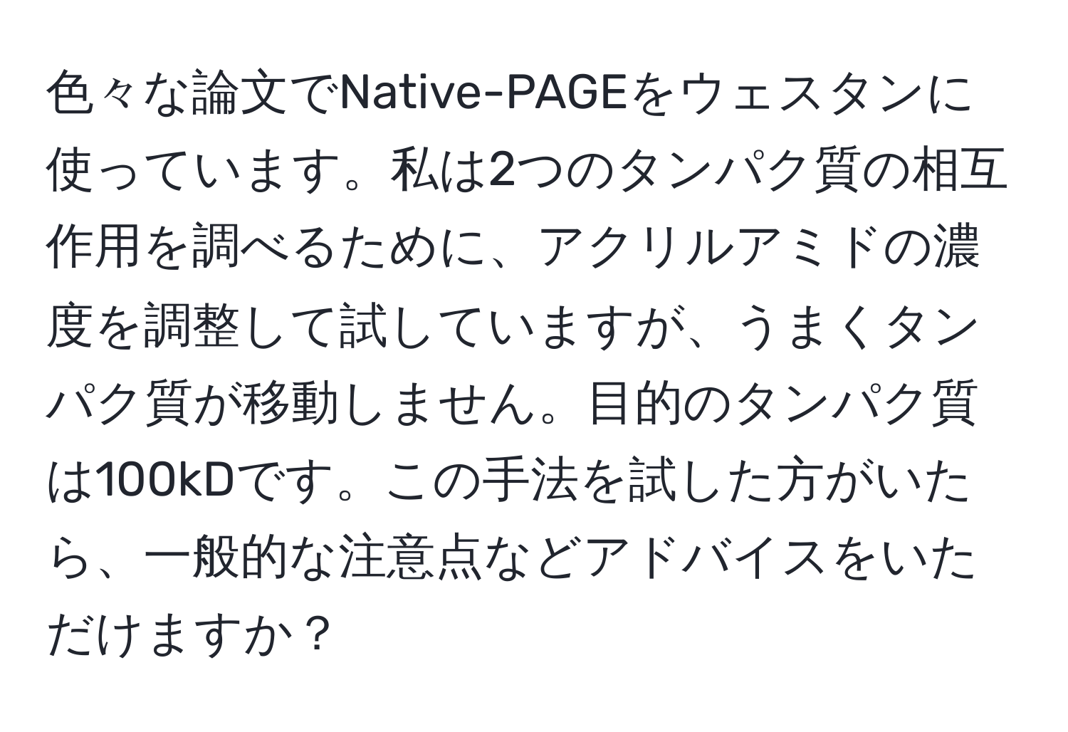 色々な論文でNative-PAGEをウェスタンに使っています。私は2つのタンパク質の相互作用を調べるために、アクリルアミドの濃度を調整して試していますが、うまくタンパク質が移動しません。目的のタンパク質は100kDです。この手法を試した方がいたら、一般的な注意点などアドバイスをいただけますか？