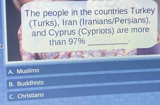 The people in the countries Turkey
(Turks), Iran (Iranians/Persians),
and Cyprus (Cypriots) are more
than 97% _
.
A. Muslims
B. Buddhists
C. Christians