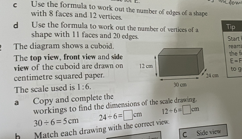 Use the formula to work out the number of edges of a shape 
with 8 faces and 12 vertices. 
d Use the formula to work out the number of vertices of a Tip 
shape with 11 faces and 20 edges. 
Start 
The diagram shows a cuboid.rearra 
The top view, front view and side 
the f
E=F
view of the cuboid are drawn on 
to g 
centimetre squared paper. 
The scale used is 1:6. 
a Copy and complete the 
workings to find the dimensions of the scale drawing.
30/ 6=5cm 24/ 6=□ cm 12/ 6=□ cm
b Match each drawing with the correct view. 
C Side view