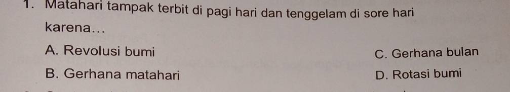 Matahari tampak terbit di pagi hari dan tenggelam di sore hari
karena...
A. Revolusi bumi C. Gerhana bulan
B. Gerhana matahari D. Rotasi bumi