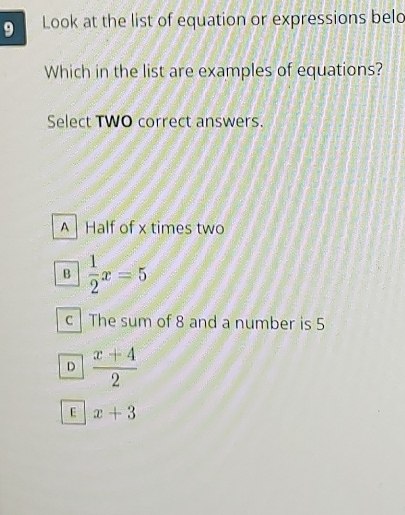 Look at the list of equation or expressions belo
Which in the list are examples of equations?
Select TWO correct answers.
A Half of x times two
B  1/2 x=5
c | The sum of 8 and a number is 5
D  (x+4)/2 
E x+3