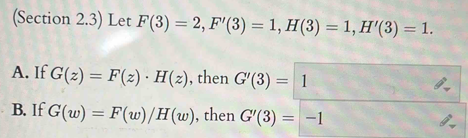 (Section 2.3) Let F(3)=2, F'(3)=1, H(3)=1, H'(3)=1.
A. If G(z)=F(z)· H(z) , then G'(3)=1
B. If G(w)=F(w)/H(w) , then G'(3)=-1