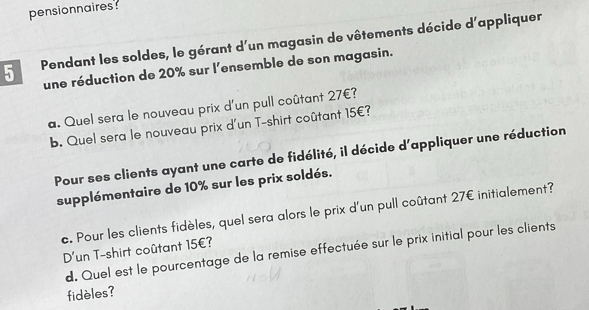 pensionnaires: 
5 Pendant les soldes, le gérant d'un magasin de vôtements décide d'appliquer 
une réduction de 20% sur l'ensemble de son magasin. 
a. Quel sera le nouveau prix d'un pull coûtant 27€? 
b. Quel sera le nouveau prix d'un T-shirt coûtant 15€? 
Pour ses clients ayant une carte de fidélité, il décide d'appliquer une réduction 
supplémentaire de 10% sur les prix soldés. 
c. Pour les clients fidèles, quel sera alors le prix d'un pull coûtant 27€ initialement? 
D'un T-shirt coûtant 15€? 
d. Quel est le pourcentage de la remise effectuée sur le prix initial pour les clients 
fidèles?