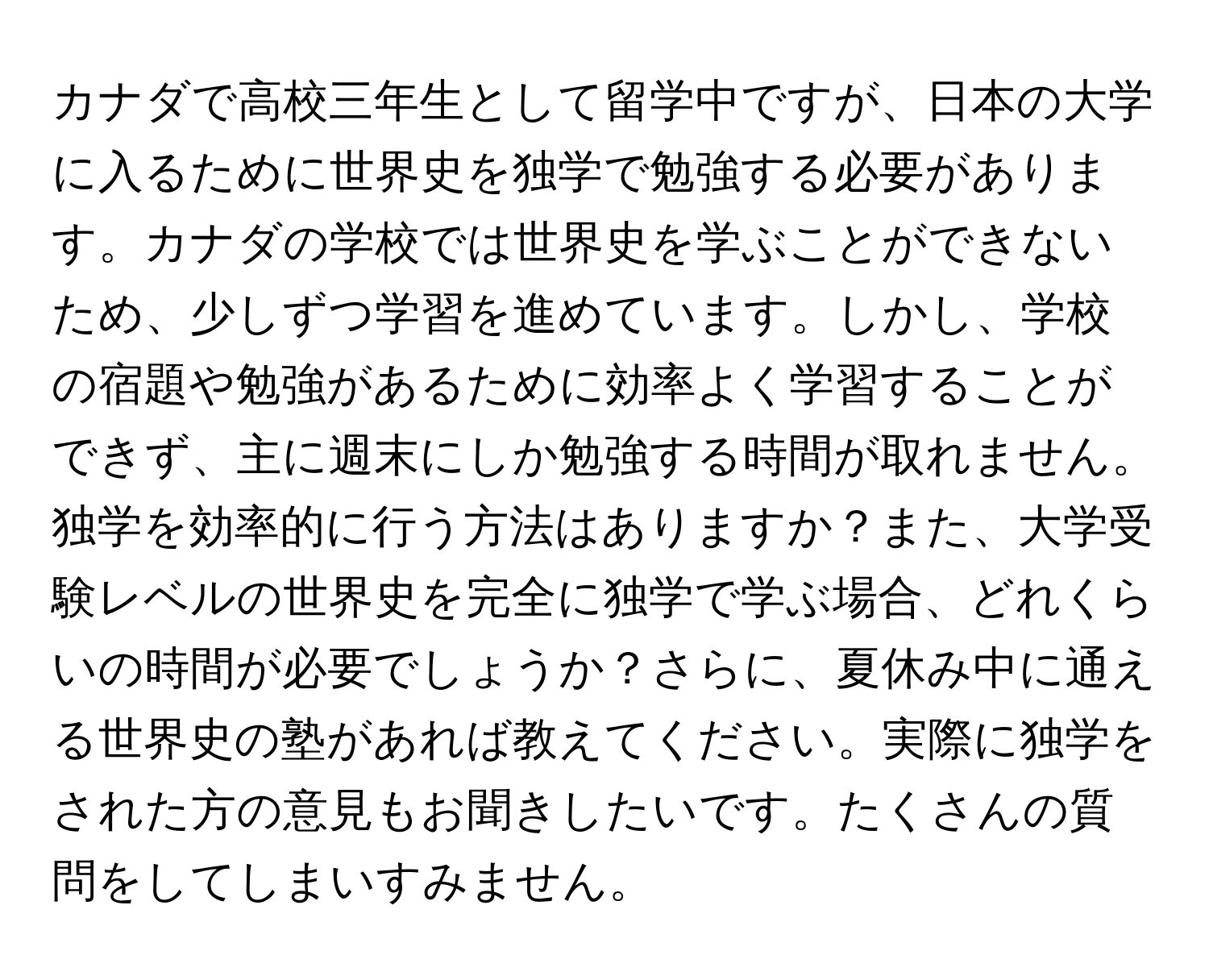 カナダで高校三年生として留学中ですが、日本の大学に入るために世界史を独学で勉強する必要があります。カナダの学校では世界史を学ぶことができないため、少しずつ学習を進めています。しかし、学校の宿題や勉強があるために効率よく学習することができず、主に週末にしか勉強する時間が取れません。独学を効率的に行う方法はありますか？また、大学受験レベルの世界史を完全に独学で学ぶ場合、どれくらいの時間が必要でしょうか？さらに、夏休み中に通える世界史の塾があれば教えてください。実際に独学をされた方の意見もお聞きしたいです。たくさんの質問をしてしまいすみません。