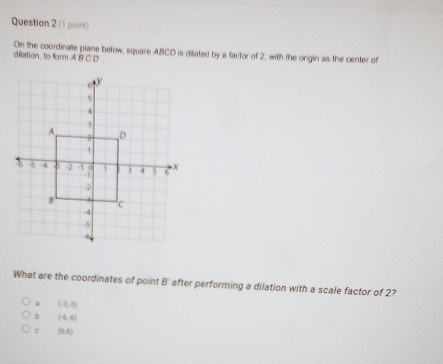 On the coordinate plane below, square ABCD is dilated by a factor of 2, with the origin as the center of
dilation, to form ABCD
5
4
3
A D
7
1
X -5 4 -2 7 0 1 3 4 5 6 X
-1
-2
8 . C
-4
-5
What are the coordinates of point B ' after performing a dilation with a scale factor of 2?
a (3,3)
b (-6,6)
c (6,6)