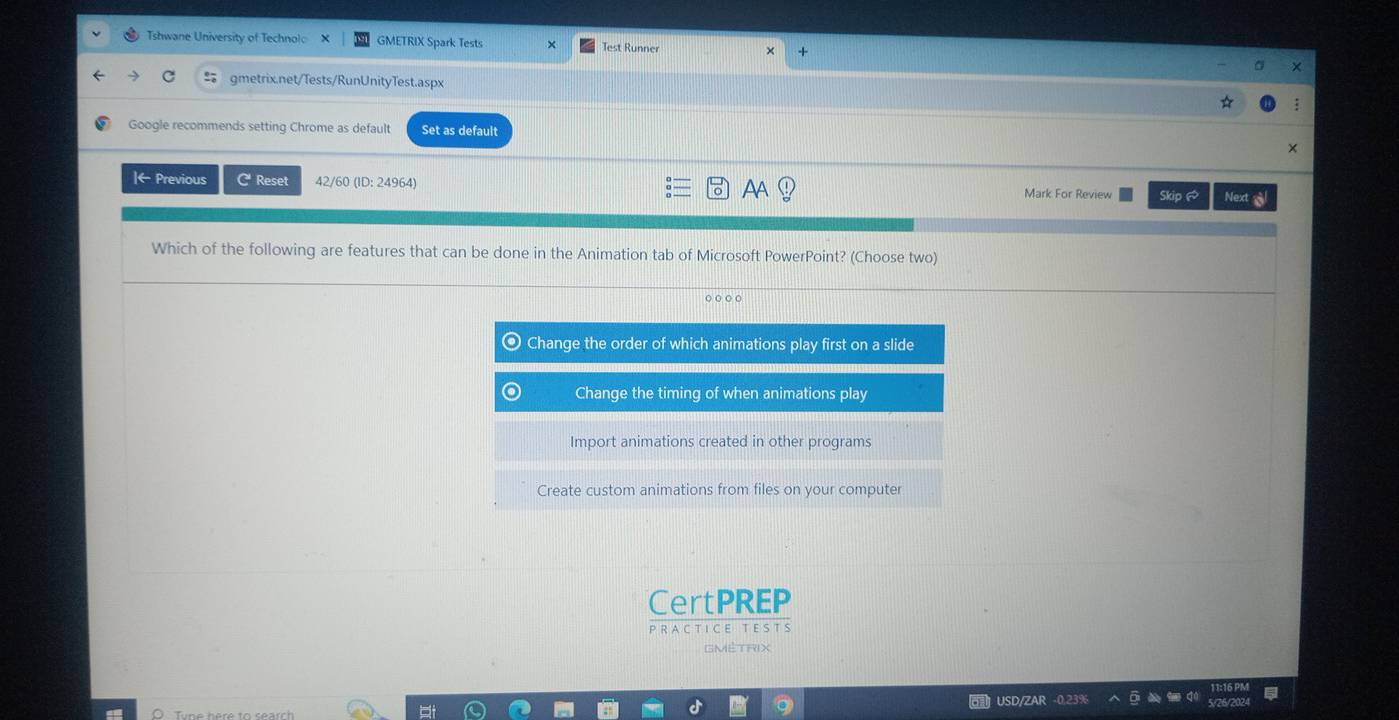 Tshwane University of Technol X GMETRIX Spark Tests Test Runner 
c gmetrix.net/Tests/RunUnityTest.aspx 
Google recommends setting Chrome as default Set as default 
Iarrow Previous C Reset 42/60 (ID: 24964) AA Mark For Review Skip @ Next 
Which of the following are features that can be done in the Animation tab of Microsoft PowerPoint? (Choose two) 
CertPREP 
P R AC T I C E T E S T S 
GMÉTRIX 
USD/ZAR -0.239