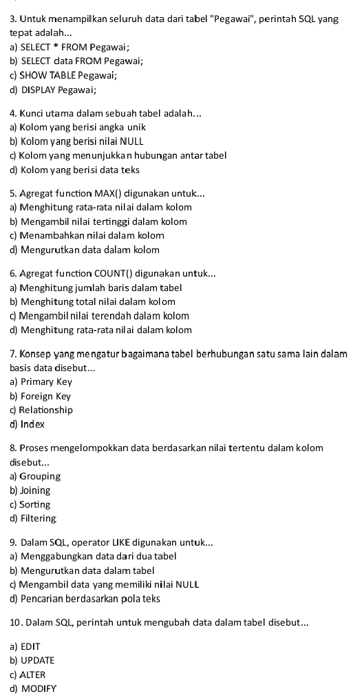 Untuk menampilkan seluruh data dari tabel ''Pegawai'', perintah SQL yang
tepat adalah...
a) SELECT^* FROM Pegawai ;
b) SELECT data FROM Pegawai;
c) SHOW TABLE Pegawai;
d) DISPLAY Pegawai;
4. Kunci utama dalam sebuah tabel adalah…..
a) Kolom yang berisi angka unik
b) Kolom yang berisi nilai NULL
c) Kolom yang menunjukka n hubungan antar tabel
d) Kolom yang berisi data teks
5. Agregat function MAX() digunakan untuk...
a) Menghitung rata-rata nilai dalam kolom
b) Mengambil nilai tertinggi dalam kolom
c) Menambahkan nilai dalam kolom
d) Mengurutkan data dalam kolom
6. Agregat function COUNT() digunakan untuk...
a) Menghitung jumlah baris dalam tabel
b) Menghitung total nilai dalam kolom
c) Mengambil nilai terendah dalam kolom
d) Menghitung rata-rata nilai dalam kolom
7. Konsep yang mengatur bagaimana tabel berhubungan satu sama lain dalam
basis data disebut...
a) Primary Key
b) Foreign Key
c) Relationship
d) Index
8. Proses mengelompokkan data berdasarkan nilai tertentu dalam kolom
disebut...
a) Grouping
b) Joining
c) Sorting
d) Filtering
9. Dalam SQL, operator LIKE digunakan untuk...
a) Menggabungkan data dari dua tabel
b) Mengurutkan data dalam tabel
c) Mengambil data yang memiliki nilai NULL
d) Pencarian berdasarkan pola teks
10. Dalam SQL, perintah untuk mengubah data dalam tabel disebut...
a) EDIT
b) UPDATE
c) ALTER
d) MODIFY