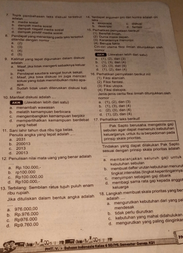 Topik pembahasan take diskual tersebul 14. Terdagat argumen pro dan komra adaïah ciri
b. campak media sosial a. media sosial adsiah .
tak a B. exsposisi
b. deakrpal c. eiskusi
d. dampak posilf modia sosial C. dampak negatf media sosial 15. Perhatikan permyataan berikul d. fantasi_
8. Penclapal yang menentang pada teks tersebul (1) Bervfat Emian. (2) Dunia mass depan (3) Karakterya menonjol
dilandai dengan nomor ...
b. (3) a. (2) (4) Berupa fakta  Cri-ciri utama fiksi fmiah ditunjakkan oleh
d. (5) C. (4)
nomor .  219 (Sewaban lebíh dan sat)
9. Kalimat yang tepat digunakan dalam diskusi b. (1), (3). dan (4) a. (1). (2). dan (3)
adalah
a. Maaf, jika tidak mengerti sebaiknya keluar c. (2). (3). dan (4) d. (1), (2), dan (4)
saja
b. Pendapal saudara sangall buruk sekali. 16. Perhatikan pernyataan berikut inl
c. Maaf, jika bisa diskusi ini juga mencar (1) Fiksi alamiah.
apa solusi yang tidak menimbulkan risiko apa (2) Fiksi fantasi
d. Sudah tidak usah diteruskan diskusi kal (4) Fiksi distopia. (3) Fiksi utopia.
ini.
10. Manfaat diskusi adalah .... nomor ....  Jenis-jenis cerita fiksi ïmiah diłunjukkan oleh
AkM (Jawaban lebih dari satu)
a.menambah wawasan a. (1), (2), dan (3)
b. melatih kemampuan berbicara c. (2), (3), dan (4) b. (1), (3), dan (4)
c. mengembangkan kemampuan berpikin
d. memperlihatkan kemampuan berdebat 17. Perhatikan teks berikut! d. (1). (2). dan (4)
yang hebat  Pak Sapto berusaha mengeïola gaj
11. Sani lahir tahun dua ribu tiga belas. sebulan agar dapat memenuïi kebutuhan
Penulis angka yang tepat adalah .... keluarganya, untuk itu ia berpedoman pada
b. 200013 a. 2031
prinsip skaïa prioritas.
Tindakan yang dapat dilakukan Pak Sapto
d. 20013 c. 2013
sesual dengan prinsip skala prioritas adalah.
12. Penulisan nilai mata uang yang benar adaiah a. membelanjakan seluruh gaji untuk
kebutuhan sebulan
b. rp100.000 a Rp.100.000,- b. membuat daftar urutan kebutuhan menurut
tingkat intensitas (tingkat kepentingannya)
d. Rp100.000,- c. Rp100.000,00 c. menyimpan sebagian gaji dibank
13. Terbilang: Sembilan rätus tujuh puluh enam d. membagi sama rata gaji kepada anggo
ribu rupiah. keluarga
Jika dituliskan dalam bentuk angka adaiah 18. Langkah membuat skala prioritas yang ben
adalah ....
a. 976.000,00 a. mengurutkan kebutuhan dari yang pe
mendesak
b. Rp.976.000
c. Rp976.000 b. tidak periu diurutkan
d. Rp9.760.00 c. kebutuhan yang mahal didahulukan
d. mengurutkan yang paling dinginka
39
1 ut 
       
PMT. V. + Bahasa Indonesia Kelas 6 SD/MI. Semester Genap, K21