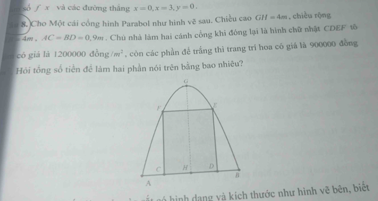 ∞ số ∫ x và các đường thắng x=0, x=3, y=0. 
8. Cho Một cái cổng hình Parabol như hình vẽ sau. Chiều cao GH=4m , chiều rộng
4m, AC=BD=0,9m. Chủ nhà làm hai cánh cổng khi đóng lại là hình chữ nhật CDEF tô 
có giá là 1200000 c lồn g/m^2 , còn các phần đề trắng thì trang trí hoa có giá là 900000 đồng 
Hỏi tổng số tiền đề làm hai phần nói trên bằng bao nhiêu? 
có hình dạng và kích thước như hình vẽ bên, biết