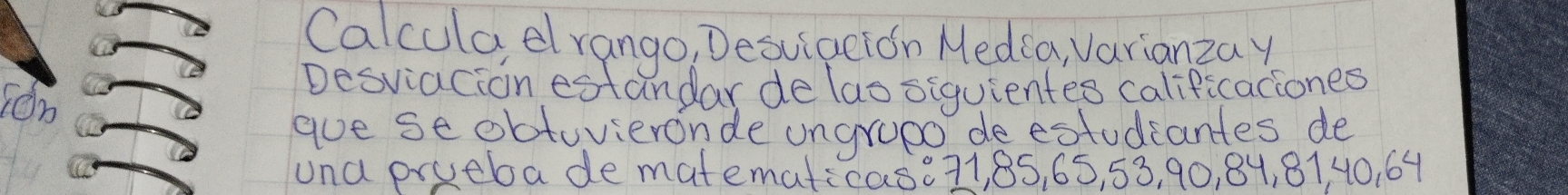 Calcula dlrango, Desuiation Medca, Varianzay 
Ton 
Desviacion estandar de lao siquientes calificaciones 
aue se obtuvieronde ungrupo de estudiantes de 
una prueba de matematicas. 71, 85, 65, 53, 90, 84, 8140. 64