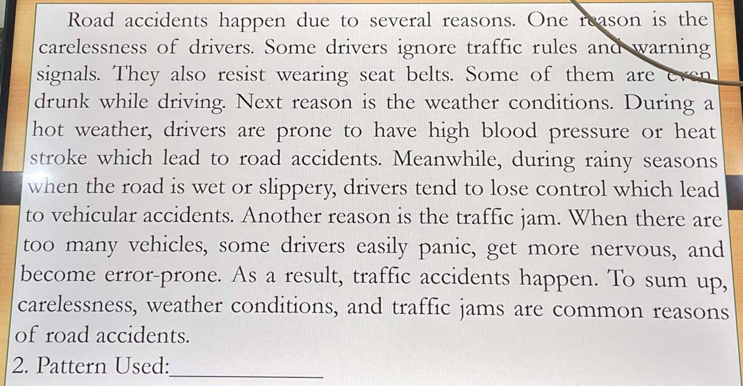 Road accidents happen due to several reasons. One reason is the 
carelessness of drivers. Some drivers ignore traffic rules and warning 
signals. They also resist wearing seat belts. Some of them are even 
drunk while driving. Next reason is the weather conditions. During a 
hot weather, drivers are prone to have high blood pressure or heat 
stroke which lead to road accidents. Meanwhile, during rainy seasons 
when the road is wet or slippery, drivers tend to lose control which lead 
to vehicular accidents. Another reason is the traffic jam. When there are 
too many vehicles, some drivers easily panic, get more nervous, and 
become error-prone. As a result, traffic accidents happen. To sum up, 
carelessness, weather conditions, and traffic jams are common reasons 
of road accidents. 
2. Pattern Used: 
_