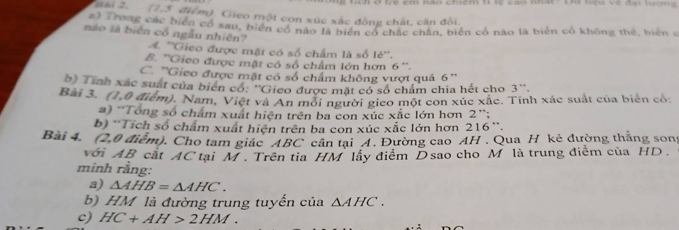 ở trể em nào chiểm t tệ cao nhất - bu nệu về đại lượn 
TBài 2. (1,5 điểm). Gico một con xúc xắc đồng chất, căn đối.
#) Trong các biển cổ sau, biển cổ nào là biển cổ chắc chân, biến cổ nào là biển cổ không thể, biển ở
nào là biển cổ ngẫu nhiên?
A. ''Gieo được mặt có số chấm là số lẻ''.
B. ''Gieo được mặt có số chẩm lớn hơn 6 ''.
C. ''Gieo được mặt có số chẩm không vượt quá 6 ''
0) Tính xác suất của biển có: ''Gieo được mặt có số chấm chia hết cho 3 ''.
Bài 3. (1,0 điểm). Nam, Việt và An mỗi người gieo một con xúc xắc. Tính xác suất của biển có:
2) 'Tổng số chẩm xuất hiện trên ba con xúc xắc lớn hơn 2 ';
b) *Tích số chẩm xuất hiện trên ba con xúc xắc lớn hơn 216 '.
Bài 4. (2,0 điểm). Cho tam giác ABC cân tại A. Đường cao AH . Qua H kẻ đường thắng son:
với AB cát AC tại M. Trên tia HM lấy điểm D sao cho M là trung điểm của HD.
minh rằng:
a) △ AHB=△ AHC. 
b) HM là đường trung tuyến của △ AHC. 
c) HC+AH>2HM.