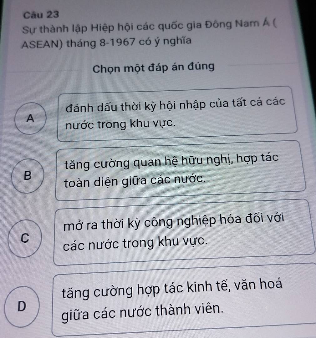 Sự thành lập Hiệp hội các quốc gia Đông Nam Á (
ASEAN) tháng 8-1967 có ý nghĩa
Chọn một đáp án đúng
đánh dấu thời kỳ hội nhập của tất cả các
A
nước trong khu vực.
tăng cường quan hệ hữu nghị, hợp tác
B
toàn diện giữa các nước.
mở ra thời kỳ công nghiệp hóa đối với
C
các nước trong khu vực.
tăng cường hợp tác kinh tế, văn hoá
D
giữa các nước thành viên.