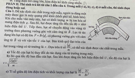 Tăng điện trở cảng lớn, kim điện kể lệch cảng nhiều.
PHÀN II. Thí sinh trả lời từ câu 1 đến câu 4. Trong mỗi ý a), b), c), d) ở mỗi câu, thí sinh chọn
đúng hoặc sai.
Câu 1. Để xác định các chất trong một mẫu, người ta dùng một
máy được gọi là máy quang phổ khối (khổi phổ kế, hình bên)
Khi cho mẫu vào máy này, hạt có khổi lượng m bị ion hóa s
mang điện tích φ. Sau đó, hạt được tăng tốc đến tốc độ v nhờ
hiệu điện thể U. Tiếp theo, hạt sẽ chuyển động vào vùng từ
trường theo phương vuông góc với cảm ứng từ B. Lực từ tác
dụng lên hạt có độ lớn F=Bv|q| , có phương vuông góc với cảm
ứng từ vector B và với vận tốc ỹ của hạt. Bán kính quỹ đạo tròn của
hạt trong vùng có từ trường là . Dựa trên tỉ số  |q|/m  , có thể xác định được các chất trong mẫu.
a) Tốc độ của hạt bị thay đổi do tác dụng của từ trường trong máy.
b) Bỏ qua tốc độ ban đầu của hạt. Sau khi được tăng tốc bởi hiệu điện thế V , tốc độ của hạt là
v=sqrt(frac 2|q|U)m
c) Tỉ số giữa độ lớn điện tích và khối lượng của hạt là  |q|/m = 2U/Br^2 .