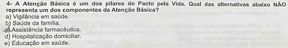 4- A Atenção Básica é um dos pilares do Pacto pela Vida. Qual das alternativas abaixo NÃO
representa um dos componentes da Atenção Básica?
a) Vigilância em saúde.
b) Saúde da família.
) Assistência farmacêutica.
d) Hospitalização domiciliar.
e) Educação em saúde.