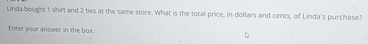 Linda bought 1 shirt and 2 ties at the same store. What is the total price, in dollars and cents, of Linda's purchase? 
Enter your answer in the box.