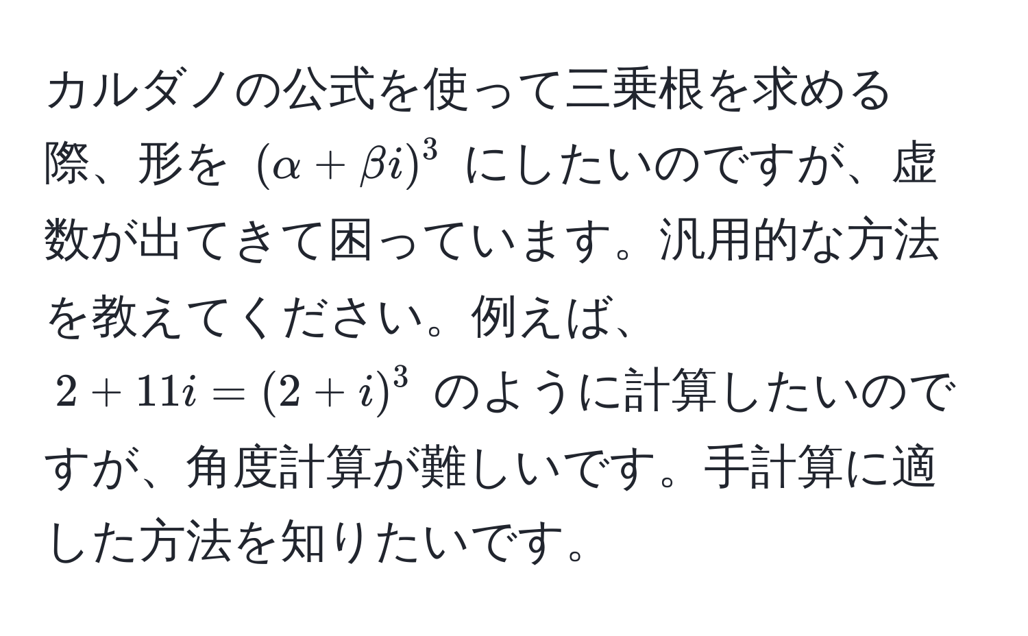 カルダノの公式を使って三乗根を求める際、形を $(alpha + beta i)^3$ にしたいのですが、虚数が出てきて困っています。汎用的な方法を教えてください。例えば、$2 + 11i = (2 + i)^3$ のように計算したいのですが、角度計算が難しいです。手計算に適した方法を知りたいです。