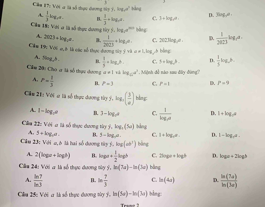 Với a là số thực dương tùy ý, log _5a^3 bằng
A.  1/3 log _5a.
B.  1/3 +log _5a. C. 3+log _5a.
D. 3log _5a.
Câu 18: Với a là số thực dương tùy ý, log _2a^(2023) bằng:
A. 2023+log _2a. B.  1/2023 +log _2a. C. 2023log _2a. D.  1/2023 log _2a.
Câu 19: Với a,b là các số thực dương tùy ý và a!= 1,log _a^5b bằng:
A. 5log _ab.
B.  1/5 +log _ab. C. 5+log _ab. D.  1/5 log _ab.
Câu 20: Cho a là số thực dương a!= 1 và log _sqrt[3](a)a^3. Mệnh đề nào sau đây đúng?
A. P= 1/3 
B. P=3 C. P=1 D. P=9
Câu 21: Với a là số thực dương tùy ý, log _3( 3/a ) bằng:
,
A. 1-log _3a
D.
B. 3-log _3a C. frac 1log _3a 1+log _3a
Câu 22: Với a là số thực dương tùy ý, log _5(5a) bàng
A. 5+log _5a.
B. 5-log _5a. C. 1+log _5a. D. 1-log _5a.
Câu 23: Với a,b là hai số dương tùy ý, log (ab^2) bằng
A. 2(log a+log b) B. log a+ 1/2 log b C. 2log a+log b D. log a+2log b
Câu 24: Với a là số thực dương tùy ý, ln (7a)-ln (3a) bằng
A.  ln 7/ln 3  B. ln  7/3  ln (4a) D.  ln (7a)/ln (3a) 
C.
Câu 25: Với a là số thực dương tùy ý, ln (5a)-ln (3a) bằng:
Tranø 2