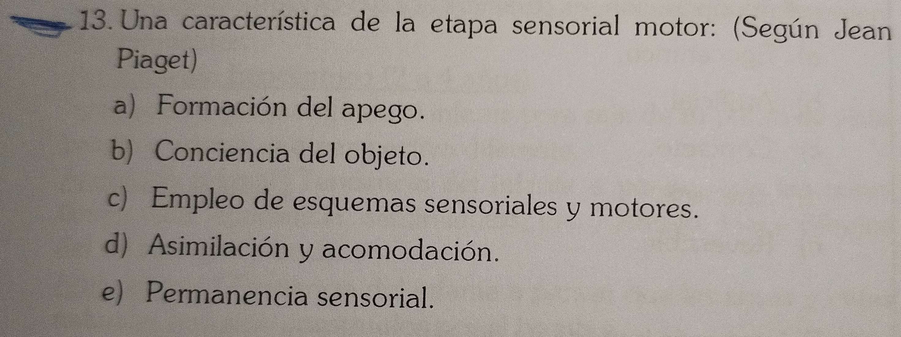 Una característica de la etapa sensorial motor: (Según Jean
Piaget)
a) Formación del apego.
b) Conciencia del objeto.
c) Empleo de esquemas sensoriales y motores.
d) Asimilación y acomodación.
e) Permanencia sensorial.