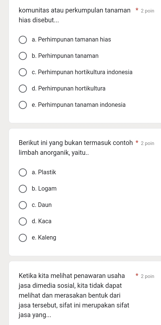 komunitas atau perkumpulan tanaman * 2 poin
hias disebut...
a. Perhimpunan tamanan hias
b. Perhimpunan tanaman
c. Perhimpunan hortikultura indonesia
d. Perhimpunan hortikultura
e. Perhimpunan tanaman indonesia
Berikut ini yang bukan termasuk contoh * 2 poin
limbah anorganik, yaitu..
a. Plastik
b. Logam
c. Daun
d. Kaca
e. Kaleng
Ketika kita melihat penawaran usaha 2 poin
jasa dimedia sosial, kita tidak dapat
melihat dan merasakan bentuk dari
jasa tersebut, sifat ini merupakan sifat
jasa yang...