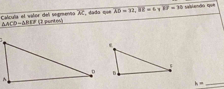 Calcula el valor del segmento overline AC , dado que overline AD=32, overline BE=6 Y overline BF=30 sabiendo que
△ ACDsim △ BEF (2 puntos)
h= _