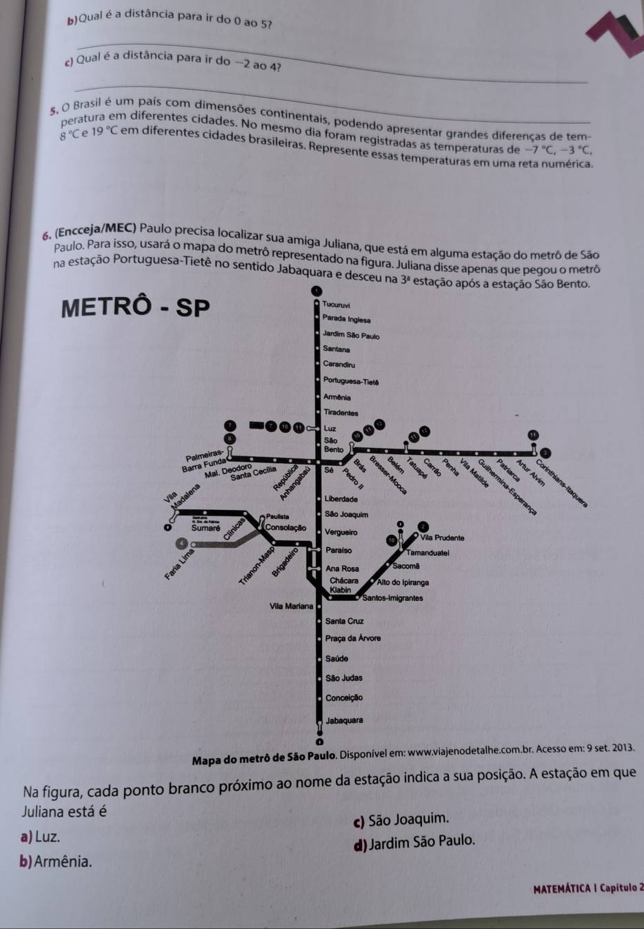 Qual é a distância para ir do 0 ao 5?
_
c) Qual é a distância para ir do −2 ao 4?
_
5, O Brasil é um país com dimensões continentais, podendo apresentar grandes diferencas de tem-
perat m diferentes cidades. No mesmo dia foram registradas as temperaturas de -7°C,-3°C,
8°C e 19°C em diferentes cidades brasíleiras. Represente essas temperaturas em uma reta numérica.
6, (Encceja/MEC) Paulo precisa localizar sua amiga Juliana, que está em alguma estação do metrô de São
Paulo. Para isso, usará o mapa do metrô representado na figura. Juliana disse apenas que pegou o metrô
na estação Portuguesa-Tietê no sentido Jabaq
Mapa do metrô de São013.
Na figura, cada ponto branco próximo ao nome da estação indica a sua posição. A estação em que
Juliana está é
a) Luz. c) São Joaquim.
d) Jardim São Paulo.
b) Armênia.
MATEMÁTICA 1 Capítulo 2