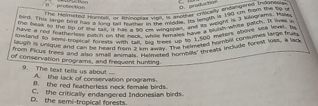 B. protection struction
D. production
The Helmeted Hompili, or filhinoplax vigil, is another critically endangered Indonesian
bird. This large bird has a lono tall feather in the midgle. Its length is 190 cm from the tip o
the beak to the tip of the tail. It has a 90 rm windsban, and its weight is 3 kilograms. Mak
have a red featherless patch on the nack while females have a bluish-white patch. It lives in
lowland to semi-tropical forests with tall. bio trees up to 1,500 meters above sea level. I
laugh is unique and can be heard from 2 km away. The helmeted hombill consumes large fruic
from Ficus trees and also small animals. Helmeted hombills' threats include forest loss, a lack
of conservation programs, and frequent hunting
9. The text tells us about ...
A. the lack of conservation programs.
B. the red featherless neck female birds.
C. the critically endangered Indonesian birds.
D. the semi-tropical forests.