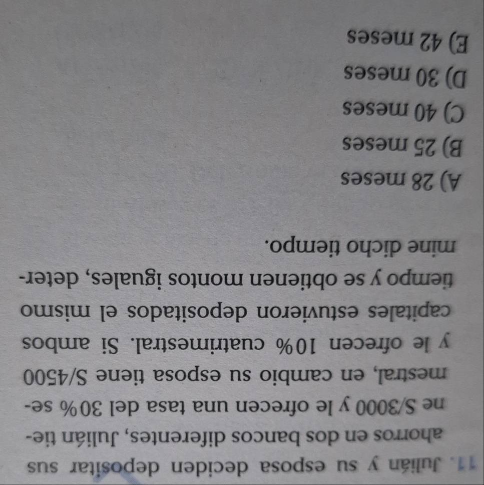 Julián y su esposa deciden depositar sus
ahorros en dos bancos diferentes, Julián tie-
ne S/3000 y le ofrecen una tasa del 30% se-
mestral, en cambio su esposa tiene S/4500
y le ofrecen 10% cuatrimestral. Si ambos
capitales estuvieron depositados el mismo
tiempo y se obtienen montos iguales, deter-
mine dicho tiempo.
A) 28 meses
B) 25 meses
C) 40 meses
D) 30 meses
E) 42 meses