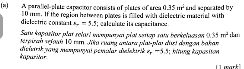 A parallel-plate capacitor consists of plates of area 0.35m^2 and separated by
10 mm. If the region between plates is filled with dielectric material with 
dielectric constant varepsilon _r=5.5; calculate its capacitance. 
Satu kapasitor plat selari mempunyai plat setiap satu berkeluasan 0.35m^2 dan 
terpisah sejauh 10 mm. Jika ruang antara plat-plat diisi dengan bahan 
dieletrik yang mempunyai pemalar dielektrik varepsilon _r=5.5; hitung kapasitan 
kapasitor. 
[1 mark]