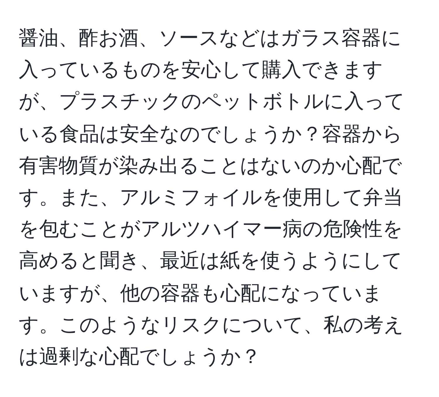 醤油、酢お酒、ソースなどはガラス容器に入っているものを安心して購入できますが、プラスチックのペットボトルに入っている食品は安全なのでしょうか？容器から有害物質が染み出ることはないのか心配です。また、アルミフォイルを使用して弁当を包むことがアルツハイマー病の危険性を高めると聞き、最近は紙を使うようにしていますが、他の容器も心配になっています。このようなリスクについて、私の考えは過剰な心配でしょうか？
