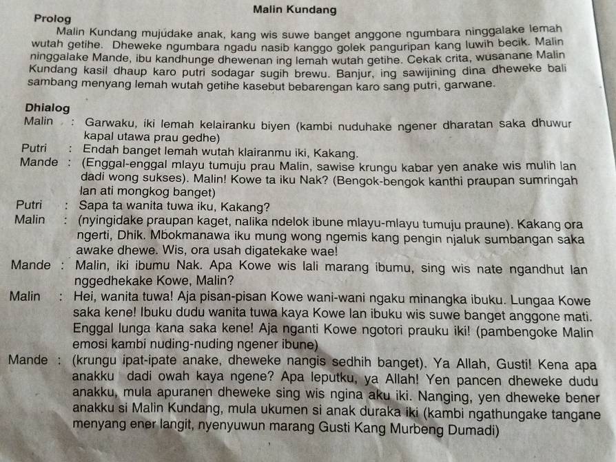 Malin Kundang
Prolog
Malin Kundang mujúdake anak, kang wis suwe banget anggone ngumbara ninggalake lemah
wutah getihe. Dheweke ngumbara ngadu nasib kanggo golek panguripan kang luwih becik. Malin
ninggalake Mande, ibu kandhunge dhewenan ing lemah wutah getihe. Cekak crita, wusanane Malin
Kundang kasil dhaup karo putri sodagar sugih brewu. Banjur, ing sawijining dina dheweke bali
sambang menyang lemah wutah getihe kasebut bebarengan karo sang putri, garwane.
Dhialog
Malin   : Garwaku, iki lemah kelairanku biyen (kambi nuduhake ngener dharatan saka dhuwur
kapal utawa prau gedhe)
Putri Endah banget lemah wutah klairanmu iki, Kakang.
Mande : (Enggal-enggal mlayu tumuju prau Malin, sawise krungu kabar yen anake wis mulih lan
dadi wong sukses). Malin! Kowe ta iku Nak? (Bengok-bengok kanthi praupan sumringah
Ian ati mongkog banget)
Putri Sapa ta wanita tuwa iku, Kakang?
Malin (nyingidake praupan kaget, nalika ndelok ibune mlayu-mlayu tumuju praune). Kakang ora
ngerti, Dhik. Mbokmanawa iku mung wong ngemis kang pengin njaluk sumbangan saka
awake dhewe. Wis, ora usah digatekake wae!
Mande : Malin, iki ibumu Nak. Apa Kowe wis lali marang ibumu, sing wis nate ngandhut lan
nggedhekake Kowe, Malin?
Malin  : Hei, wanita tuwa! Aja pisan-pisan Kowe wani-wani ngaku minangka ibuku. Lungaa Kowe
saka kene! Ibuku dudu wanita tuwa kaya Kowe lan ibuku wis suwe banget anggone mati.
Enggal lunga kana saka kene! Aja nganti Kowe ngotori prauku iki! (pambengoke Malin
emosi kambi nuding-nuding ngener ibune)
Mande : (krungu ipat-ipate anake, dheweke nangis sedhih banget). Ya Allah, Gusti! Kena apa
anakku dadi owah kaya ngene? Apa leputku, ya Allah! Yen pancen dheweke dudu
anakku, mula apuranen dheweke sing wis ngina aku iki. Nanging, yen dheweke bener
anakku si Malin Kundang, mula ukumen si anak duraka iki (kambi ngathungake tangane
menyang ener langit, nyenyuwun marang Gusti Kang Murbeng Dumadi)