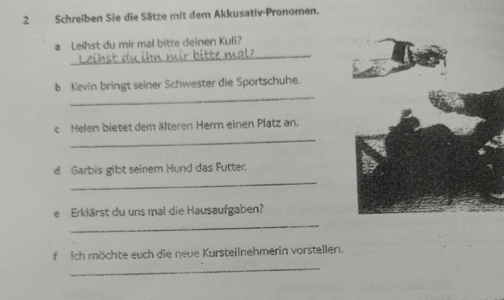 Schreiben Sie die Sätze mit dem Akkusativ-Pronomen. 
_ 
a Leihst du mir mal bitte deinen Kuli? 
_ 
b Kevin bringt seiner Schwester die Sportschuhe. 
c Helen bietet dem älteren Herrn einen Platz an. 
_ 
d Garbis gibt seinem Hund das Futter. 
_ 
e Erklärst du uns mal die Hausaufgaben? 
_ 
f Ich möchte euch die neue Kursteilnehmerin vorstellen. 
_