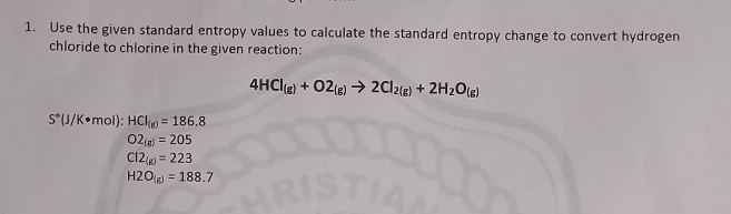 Use the given standard entropy values to calculate the standard entropy change to convert hydrogen
chloride to chlorine in the given reaction:
4HCl_(g)+O2_(g)to 2Cl_2(g)+2H_2O_(g)
S°(J/K· mol) : HCI_(g)=186.8
O2_(g)=205
Cl2_(g)=223
H2O_(g)=188.7