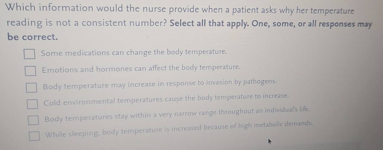 Which information would the nurse provide when a patient asks why her temperature
reading is not a consistent number? Select all that apply. One, some, or all responses may
be correct.
Some medications can change the body temperature.
Emotions and hormones can affect the body temperature.
Body temperature may increase in response to invasion by pathogens.
Cold environmental temperatures cause the body temperature to increase.
Body temperatures stay within a very narrow range throughout an individual's life.
While sleeping, body temperature is increased because of high metabolic demands.