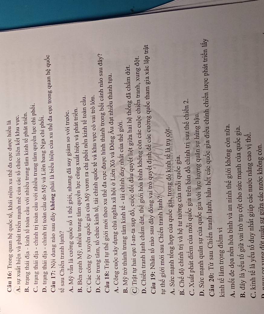 Trong quan hệ quốc tế, khái niệm xu thế đa cực được hiểu là
A. sự xuất hiện và phát triển mạnh mẽ của các tổ chức liên kết khu vực.
B. trạng thái địa - kinh tế toàn cầu với nhiều trung tâm kinh tế phát triển.
C. trạng thái địa - chính trị toàn cầu với nhiều trung tâm quyền lực chi phối.
D. trạng thái địa - chính trị toàn cầu do Mỹ và Liên bang Nga chi phối.
Câu 17: Nội dung nào sau đây không phải là biểu hiện của xu thế đa cực trong quan hệ quốc
tế sau Chiến tranh lạnh?
A. Mỹ vẫn là cường quốc số 1 thế giới, nhưng đã suy giảm so với trước.
B. Bên cạnh Mỹ, nhiều trung tâm quyền lực cũng xuất hiện và phát triển.
C. Các công ty xuyên quốc gia của Mỹ vươn ra chi phối nền kinh tế toàn cầu.
D. Các trung tâm, tổ chức kinh tế, tài chính quốc tế và khu vực có vai trò lớn.
Câu 18: Trật tự thế giới mới theo xu thế đa cực được hình thành trong bối cảnh nào sau đây?
A. Công cuộc xây dựng chủ nghĩa xã hội ở Liên Xô và Đông Âu đạt nhiều thành tựu.
B. Mỹ trở thành trung tâm kinh tế - tài chính duy nhất của thế giới.
C. Trật tự hai cực I-an-ta sụp đổ, cuộc đối đầu quyết liệt giữa hai hệ thống đã chấm dứt.
D. Chiến tranh lạnh chấm dứt, thế giới hòa bình không còn các cuộc chiến tranh, xung đột.
Câu 19: Nhân tố nào sau đây đóng vai trò quyết định đề các cường quốc tham gia xác lập trật
tự thế giới mới sau Chiến tranh lạnh?
A. Sức mạnh tổng hợp của quốc gia, trong đó kinh tế là trụ cột.
B. Chế độ chính trị và hệ tư tưởng của mỗi quốc gia.
C. Xuất phát điểm của mỗi quốc gia trên bản đồ chính trị sau thế chiến 2.
D. Sức mạnh quân sự của quốc gia với lực lượng quân sự hùng hậu.
Câu 20: Từ sau Chiến tranh lạnh, hầu hết các quốc gia điều chinh chiến lược phát triển lấy
kinh tế làm trọng điểm vì
A. mối đe dọa nền hòa bình và an ninh thế giới không còn nữa.
B. đây là yếu tố giữ vai trò trụ cột cho sức mạnh của quốc gia.
C. kinh tế là yếu tố duy nhất giúp các nước nâng cao vị thế.
cơ xung đột quân sự giữa các nước không còn.