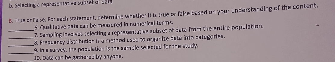 Selecting a representative subset of data 
B. True or False. For each statement, determine whether it is true or false based on your understanding of the content. 
6. Qualitative data can be measured in numerical terms. 
_7. Sampling involves selecting a representative subset of data from the entire population. 
_8. Frequency distribution is a method used to organize data into categories. 
_9. In a survey, the population is the sample selected for the study. 
_10. Data can be gathered by anyone.