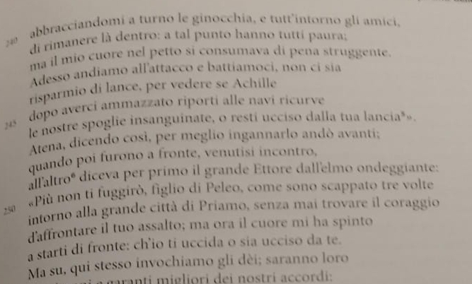 abbracciandomi a turno le ginocchia, e tutt'intorno gli amici, 
di rimanere là dentro: a tal punto hanno tutti paura; 
ma il mio cuore nel petto si consumava di pena struggente. 
Adesso andiamo allattacco e battíamoci, non ci sia 
risparmio di lance, per vedere se Achille 
5 dopo averci ammazzato riporti alle navi ricurve 
le nostre spoglie insanguinate, o resti ucciso dalla tua lancia*». 
Atena, dicendo così, per meglio ingannarlo andó avanti; 
quando poi furono a fronte, venutisi incontro, 
allaltroº diceva per primo il grande Ettore dallelmo ondeggiante: 
2 ª « Più non ti fuggirò, figlio di Peleo, come sono scappato tre volte 
intorno alla grande città di Priamo, senza mai trovare il coraggio 
d'affrontare il tuo assalto; ma ora il cuore mi ha spinto 
a starti di fronte: ch’io ti uccida o sia ucciso da te. 
Ma su, qui stesso invochiamo gli dèi; saranno loro 
mranti migliori dei nostri accordi: