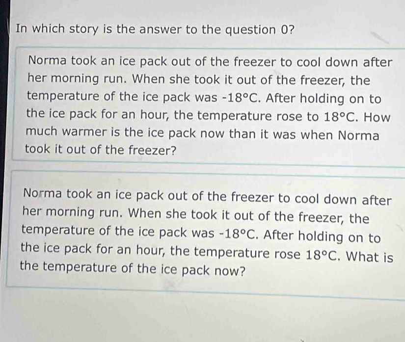 In which story is the answer to the question 0?
Norma took an ice pack out of the freezer to cool down after
her morning run. When she took it out of the freezer, the
temperature of the ice pack was -18°C. After holding on to
the ice pack for an hour, the temperature rose to 18°C. How
much warmer is the ice pack now than it was when Norma
took it out of the freezer?
Norma took an ice pack out of the freezer to cool down after
her morning run. When she took it out of the freezer, the
temperature of the ice pack was -18°C. After holding on to
the ice pack for an hour, the temperature rose 18°C. What is
the temperature of the ice pack now?