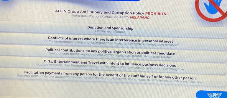 AFFIN Group Anti-Bribery and Corruption Policy PROHIBITS:
Polisi Anti-Rasuah Kumpulan AFFIN MELARANG
Donation and Sponsorship
Derma dan Tajaan
Conflicts of interest where there is an interference in personal interest
Konflik kepentingan yang mana terdapat perselisihan dengan kepentingan peribadi
Political contributions, to any political organization or political candidate
Sumbangan politik kepada mana-mana organisasi politik atau calon politik
Gifts, Entertainment and Travel with intent to influence business decisions
Hadiah, Hiburan, dan Perjalanan dengan niat untuk mempengaruhi keputusan perniagaan
Facilitation payments from any person for the benefit of the staff himself or for any other person
Bayaran pemudancara daripada mana-mana individu untuk faedah kakitangan itu sendiri atau untuk individu lain
SUBMIT