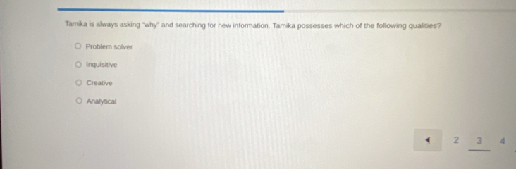 Tamika is always asking 'why' and searching for new information. Tamika possesses which of the following qualities?
Problem solver
Inquisitive
Creative
Analytical
` 2 3 4