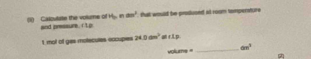 (ii) Calculate the volume of H_bc nam^2 that would be produced at room temperature 
and preasure. C_2 D 
I mol of gas molecules occupies 24.0dm^3 at r.L.p.
volume =
_ dm^3
(2