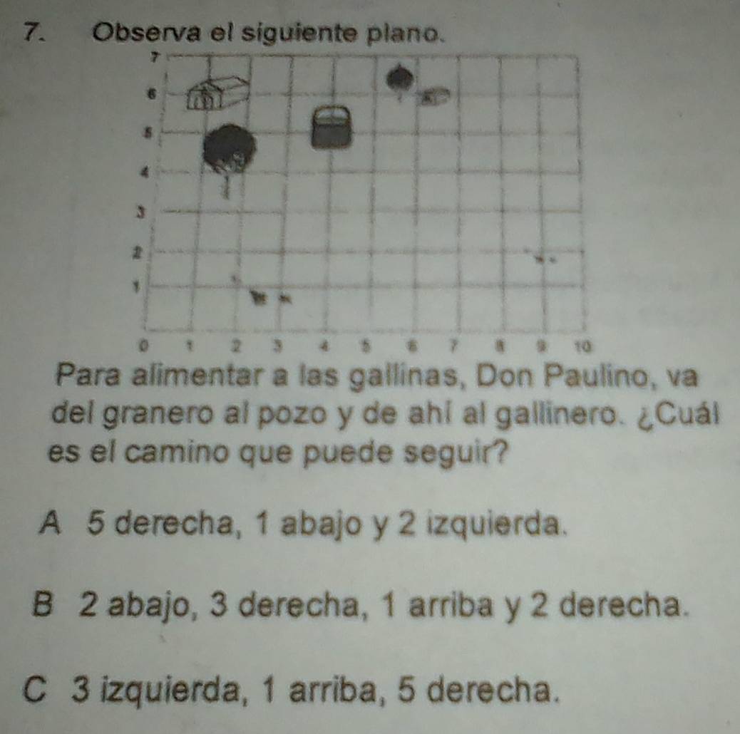 Observa el siguiente plano.
Para alimentar a las gallinas, Don Paulino, va
del granero al pozo y de ahí al gallinero. ¿Cuál
es el camino que puede seguir?
A 5 derecha, 1 abajo y 2 izquierda.
B 2 abajo, 3 derecha, 1 arriba y 2 derecha.
C 3 izquierda, 1 arriba, 5 derecha.