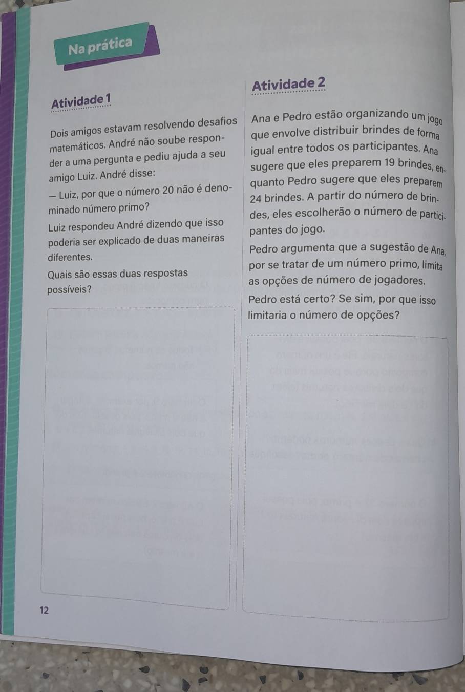 Na prática 
Atividade 2 
Atividade 1 
Dois amigos estavam resolvendo desafios Ana e Pedro estão organizando um jogo 
matemáticos. André não soube respon- que envolve distribuir brindes de forma 
der a uma pergunta e pediu ajuda a seu igual entre todos os participantes. Ana 
sugere que eles preparem 19 brindes, en 
amigo Luiz. André disse: 
— Luiz, por que o número 20 não é deno- quanto Pedro sugere que eles preparem
24 brindes. A partir do número de brin- 
minado número primo? des, eles escolherão o número de partici. 
Luiz respondeu André dizendo que isso 
poderia ser explicado de duas maneiras pantes do jogo. 
Pedro argumenta que a sugestão de Ana, 
diferentes. 
por se tratar de um número primo, limita 
Quais são essas duas respostas 
as opções de número de jogadores. 
possíveis? 
Pedro está certo? Se sim, por que isso 
limitaria o número de opções? 
12